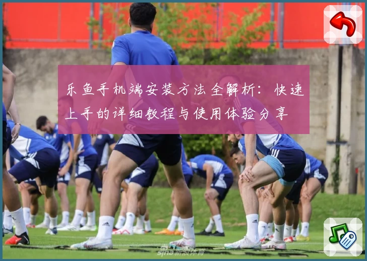 乐鱼手机端安装方法全解析：快速上手的详细教程与使用体验分享