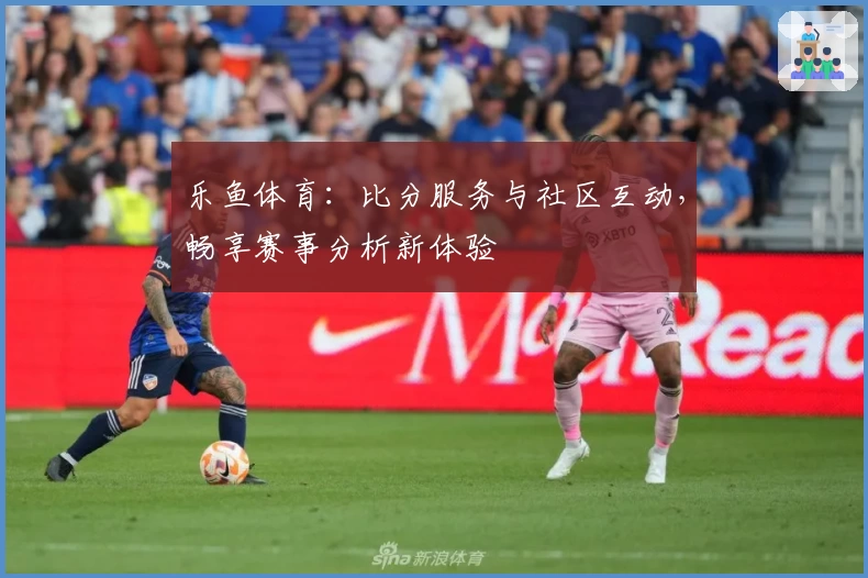 乐鱼体育：比分服务与社区互动，畅享赛事分析新体验