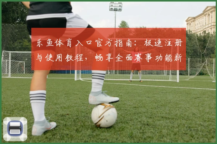 乐鱼体育入口官方指南：极速注册与使用教程，畅享全面赛事功能新体验