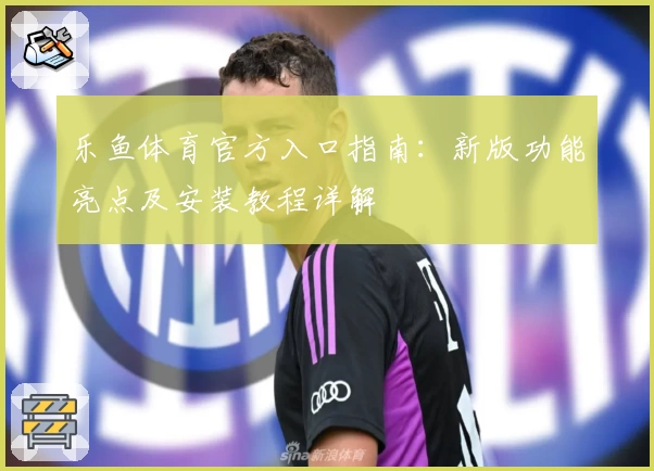 乐鱼体育官方入口指南：新版功能亮点及安装教程详解