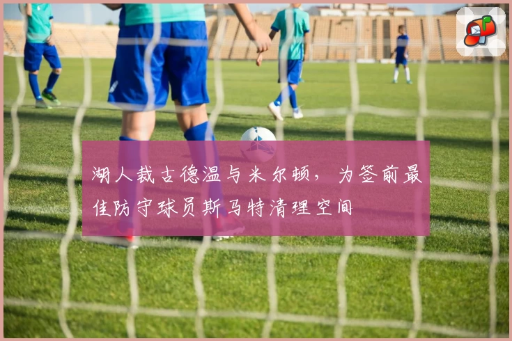 湖人裁古德温与米尔顿,为签前最佳防守球员斯马特清理空间