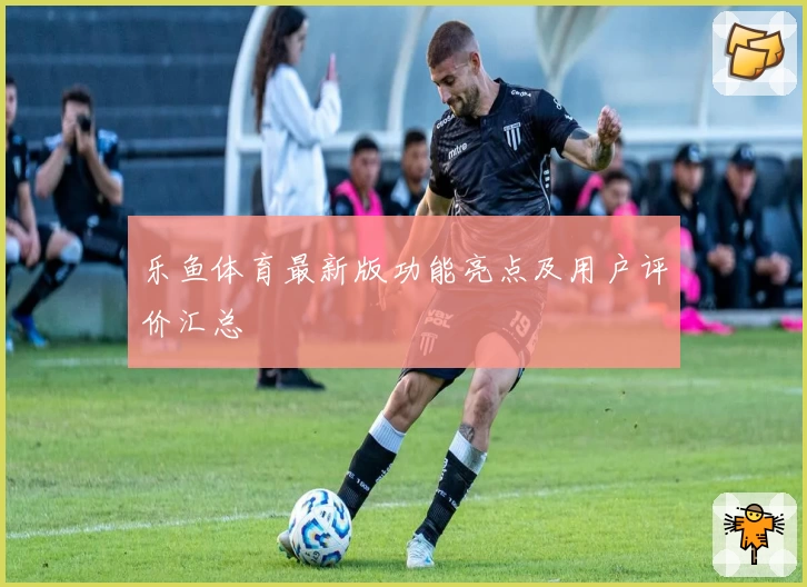 乐鱼体育最新版功能亮点及用户评价汇总