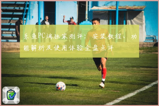 乐鱼PC端独家测评：安装教程、功能解析及使用体验全盘点评