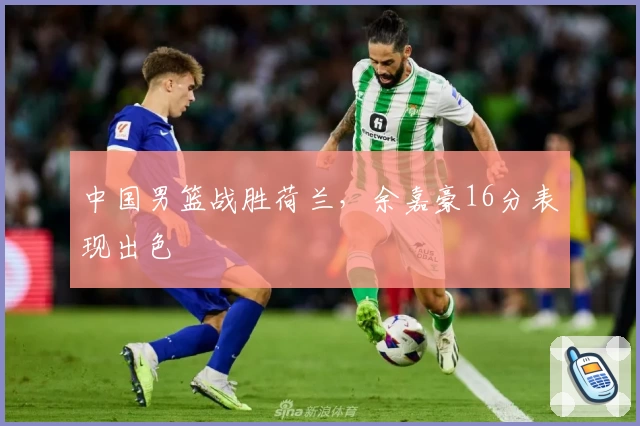 中国男篮战胜荷兰，余嘉豪16分表现出色