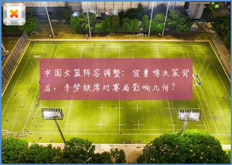中国女篮阵容调整：宫鲁鸣决策背后，李梦缺席对赛局影响几何？
