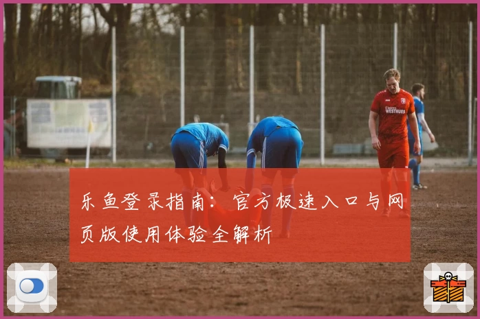 乐鱼登录指南：官方极速入口与网页版使用体验全解析