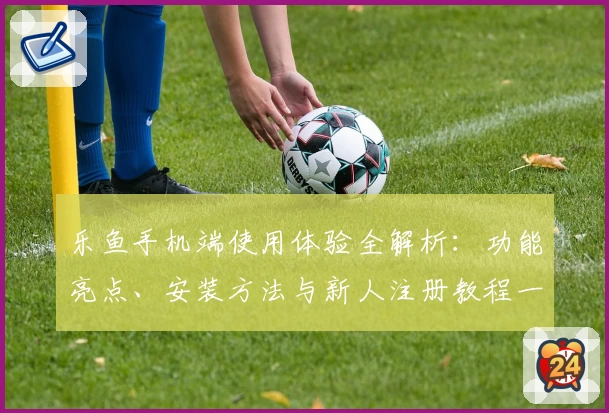 乐鱼手机端使用体验全解析:功能亮点、安装方法与新人注册教程一网打尽