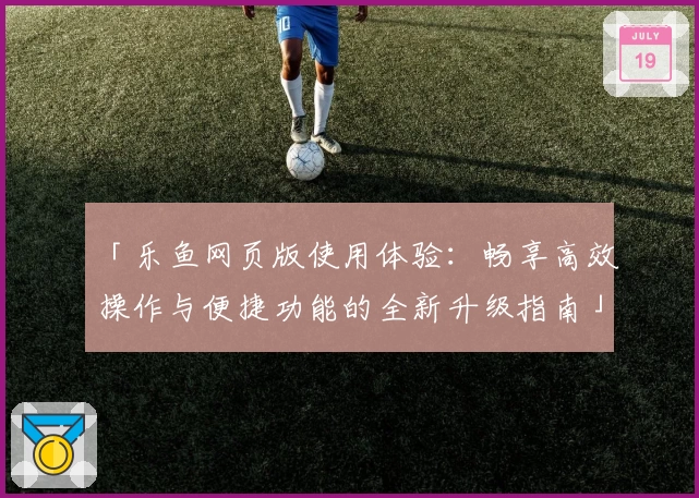「乐鱼网页版使用体验：畅享高效操作与便捷功能的全新升级指南」