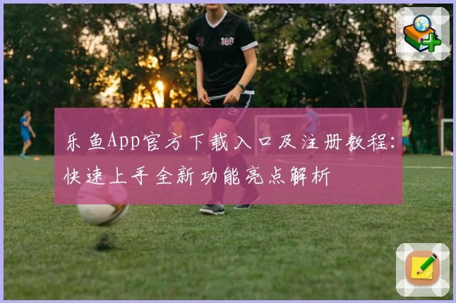 乐鱼App官方下载入口及注册教程：快速上手全新功能亮点解析