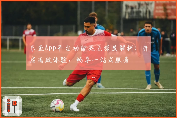 乐鱼App平台功能亮点深度解析：开启高效体验，畅享一站式服务