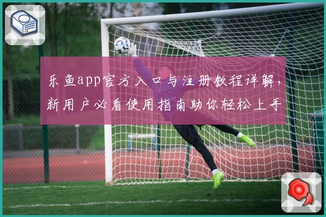 乐鱼app官方入口与注册教程详解，新用户必看使用指南助你轻松上手