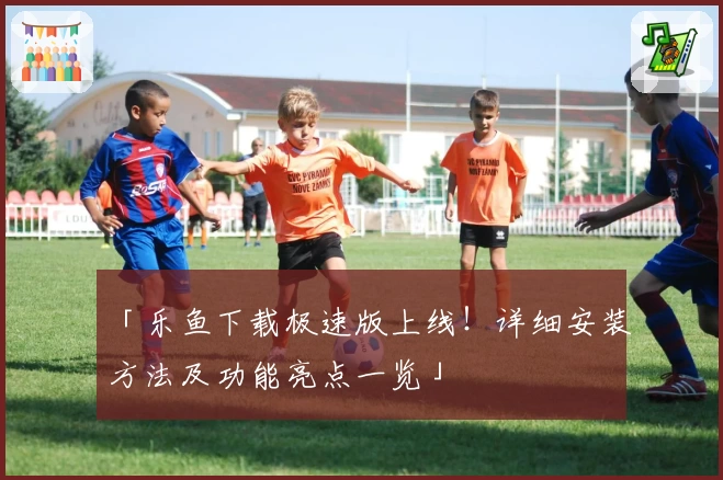 「乐鱼下载极速版上线!详细安装方法及功能亮点一览」