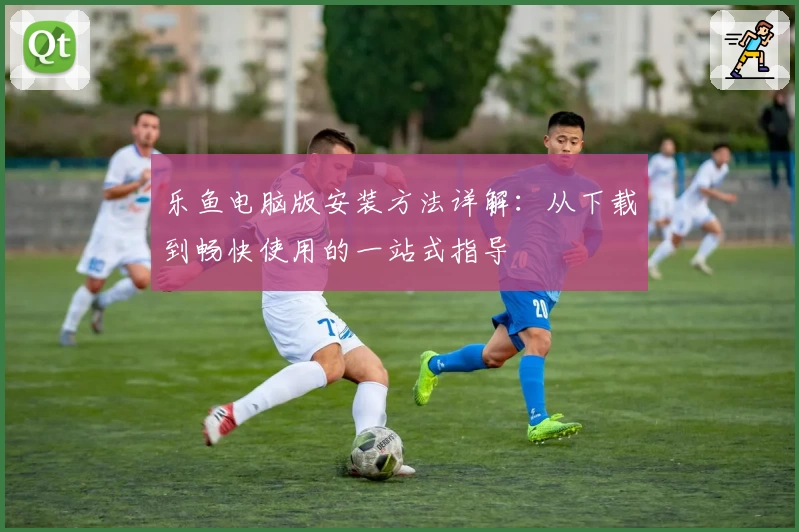 乐鱼电脑版安装方法详解：从下载到畅快使用的一站式指导