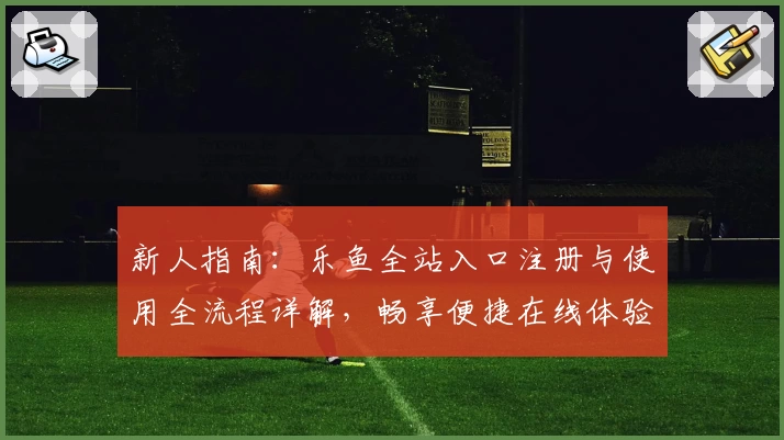 新人指南：乐鱼全站入口注册与使用全流程详解，畅享便捷在线体验