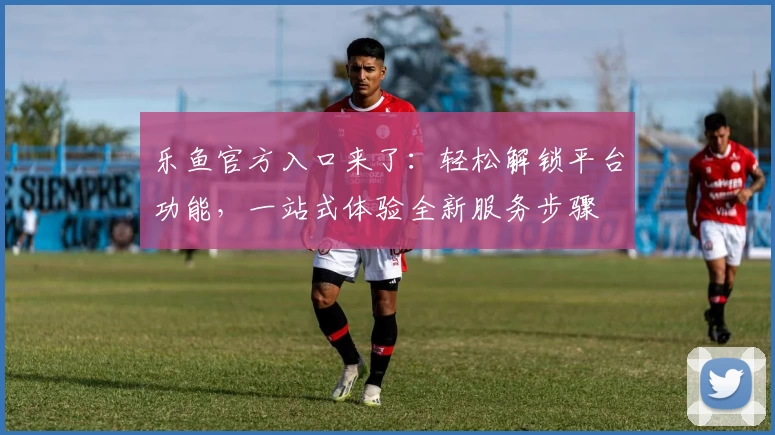 乐鱼官方入口来了：轻松解锁平台功能，一站式体验全新服务步骤