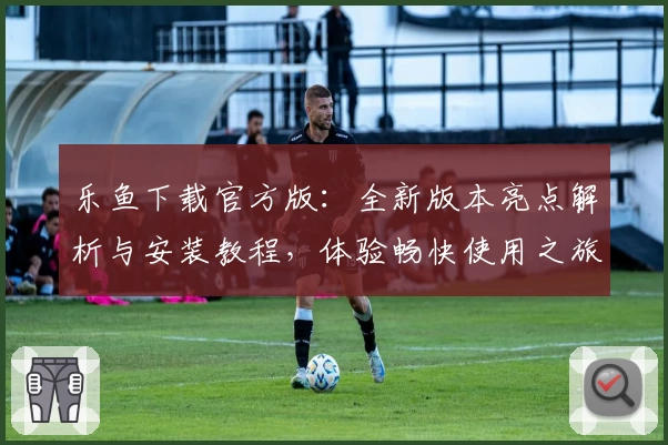 乐鱼下载官方版:全新版本亮点解析与安装教程,体验畅快使用之旅