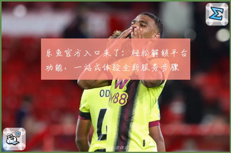 乐鱼官方入口来了：轻松解锁平台功能，一站式体验全新服务步骤