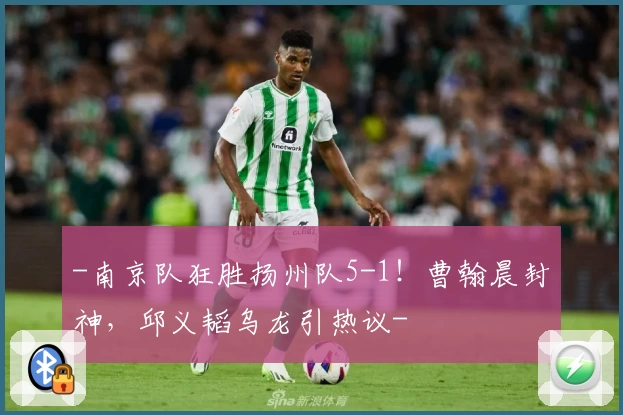 -南京队狂胜扬州队5-1！曹翰晨封神，邱义韬乌龙引热议-
