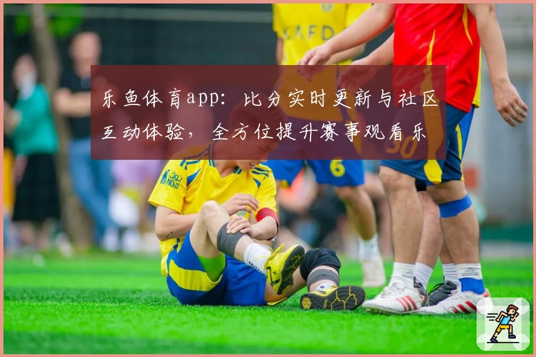乐鱼体育app：比分实时更新与社区互动体验，全方位提升赛事观看乐趣
