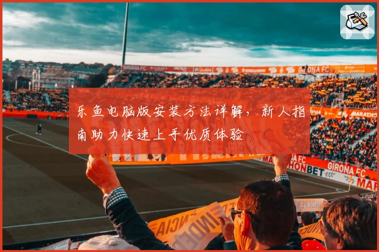 乐鱼电脑版安装方法详解，新人指南助力快速上手优质体验
