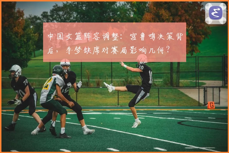 中国女篮阵容调整:宫鲁鸣决策背后,李梦缺席对赛局影响几何?
