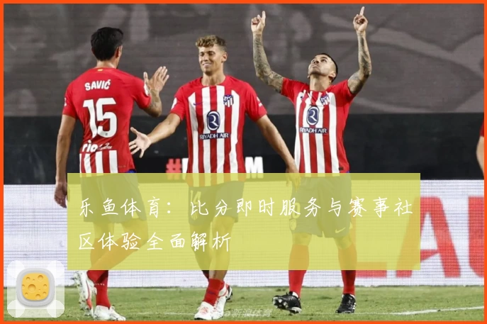 乐鱼体育：比分即时服务与赛事社区体验全面解析