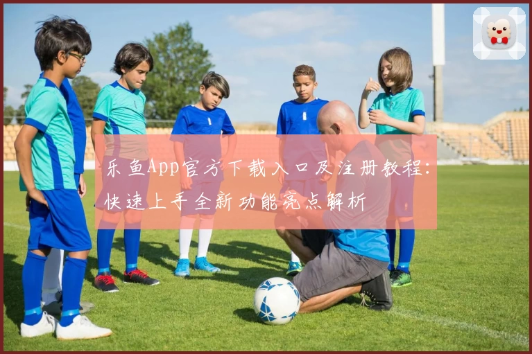 乐鱼App官方下载入口及注册教程：快速上手全新功能亮点解析