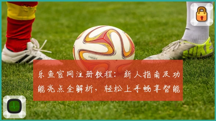 乐鱼官网注册教程：新人指南及功能亮点全解析，轻松上手畅享智能服务