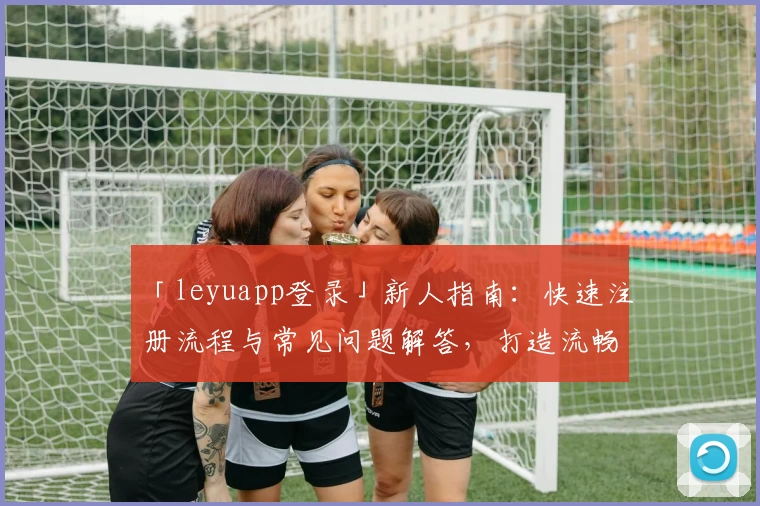 「leyuapp登录」新人指南：快速注册流程与常见问题解答，打造流畅使用体验
