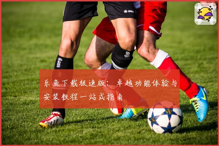 乐鱼下载极速版:卓越功能体验与安装教程一站式指南