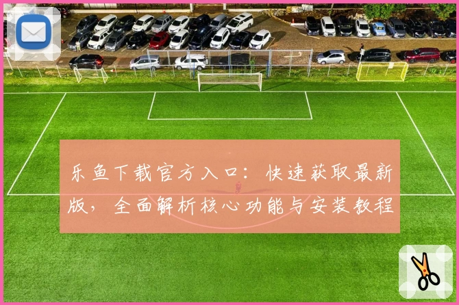 乐鱼下载官方入口：快速获取最新版，全面解析核心功能与安装教程