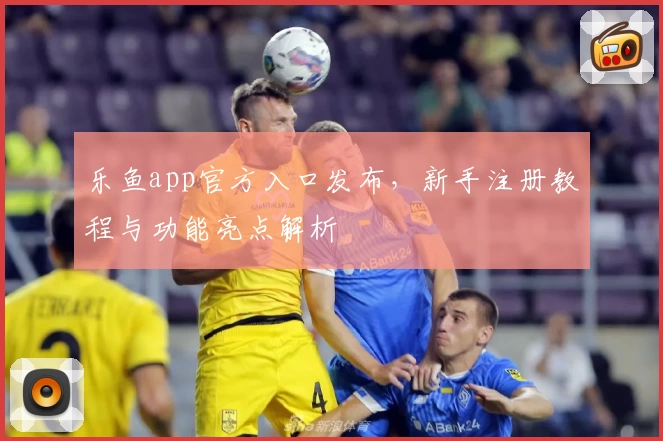 乐鱼app官方入口发布，新手注册教程与功能亮点解析