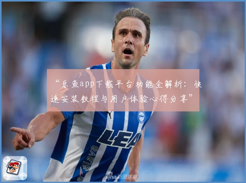 “乐鱼app下载平台功能全解析：快速安装教程与用户体验心得分享”