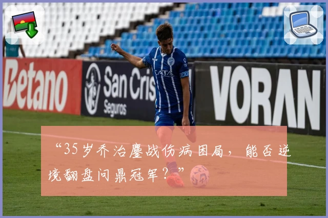 “35岁乔治鏖战伤病困局,能否逆境翻盘问鼎冠军?”