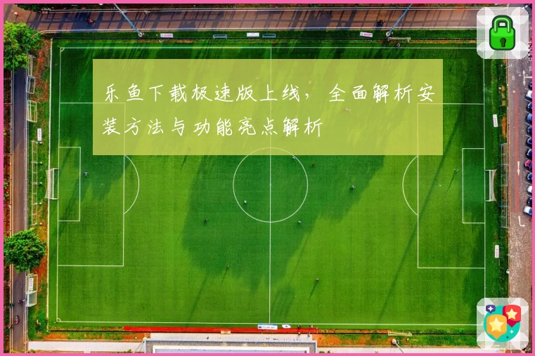 乐鱼下载极速版上线，全面解析安装方法与功能亮点解析
