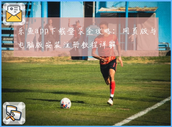 乐鱼app下载登录全攻略：网页版与电脑版安装注册教程详解