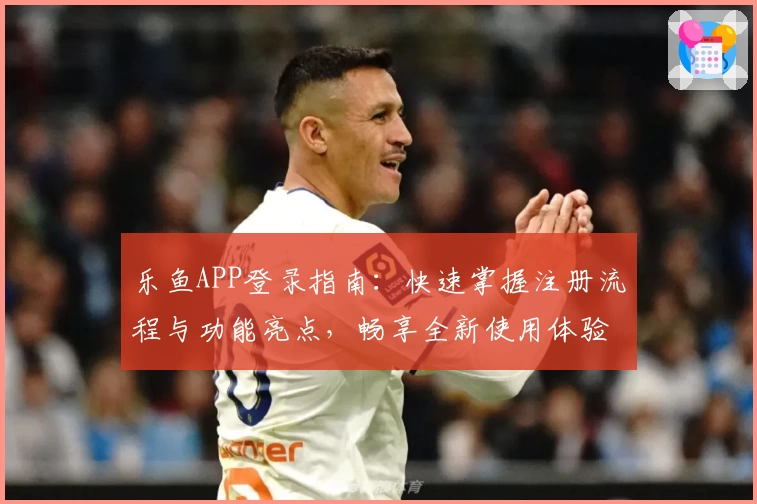 乐鱼APP登录指南：快速掌握注册流程与功能亮点，畅享全新使用体验