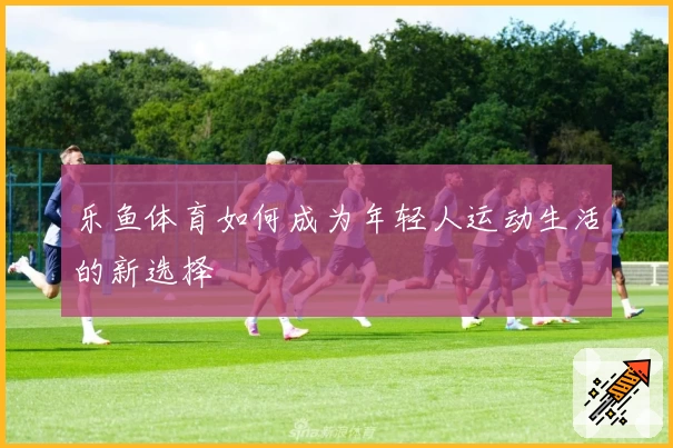 乐鱼体育如何成为年轻人运动生活的新选择