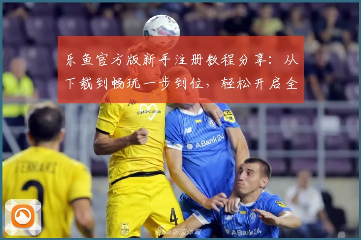 乐鱼官方版新手注册教程分享：从下载到畅玩一步到位，轻松开启全新体验