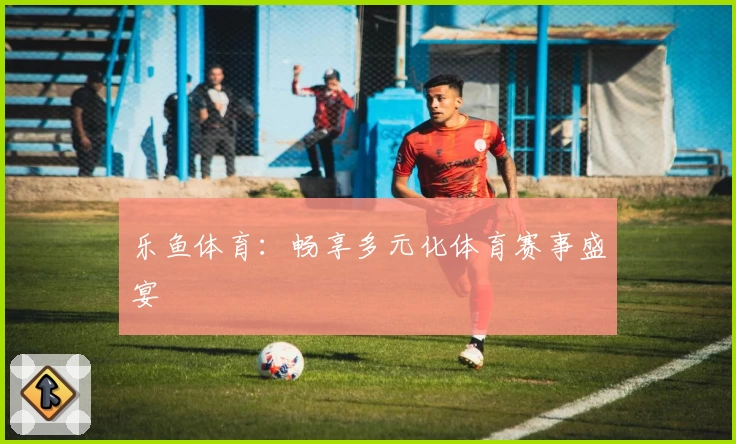 乐鱼体育：畅享多元化体育赛事盛宴