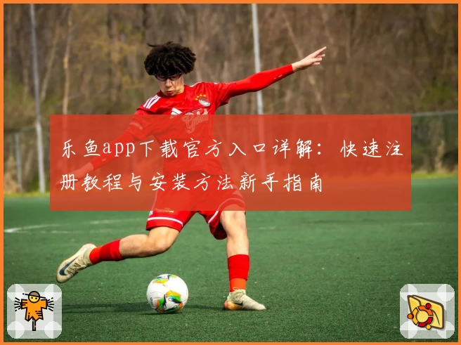 乐鱼app下载官方入口详解:快速注册教程与安装方法新手指南