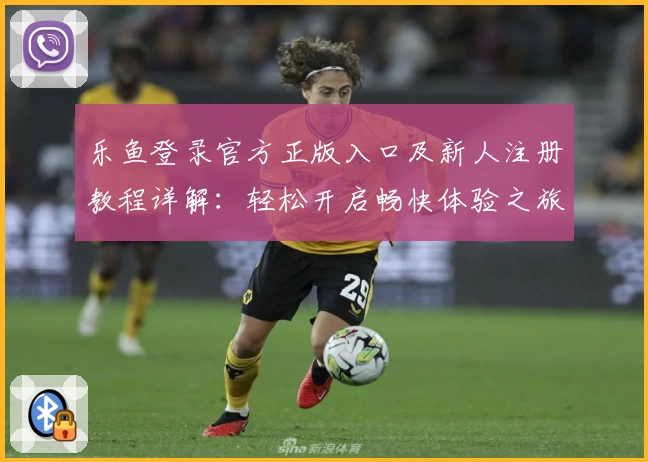 乐鱼登录官方正版入口及新人注册教程详解：轻松开启畅快体验之旅