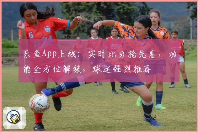 乐鱼App上线：实时比分抢先看，功能全方位解锁，球迷强烈推荐