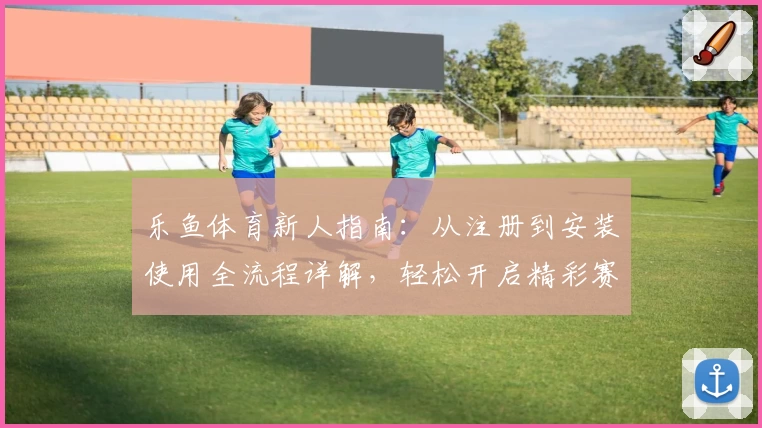 乐鱼体育新人指南：从注册到安装使用全流程详解，轻松开启精彩赛事之旅