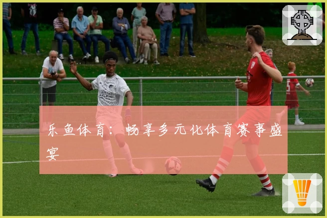 乐鱼体育：畅享多元化体育赛事盛宴