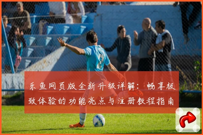 乐鱼网页版全新升级详解：畅享极致体验的功能亮点与注册教程指南