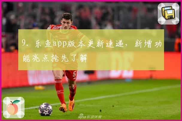 9. 乐鱼app版本更新速递，新增功能亮点抢先了解