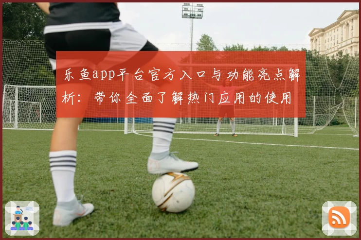 乐鱼app平台官方入口与功能亮点解析：带你全面了解热门应用的使用体验