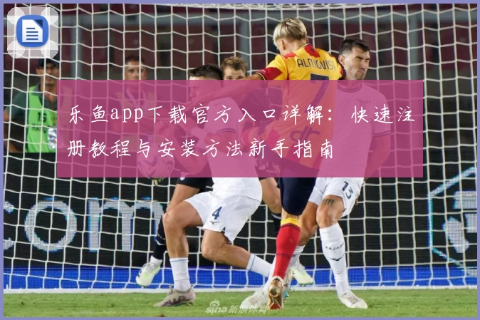 乐鱼app下载官方入口详解：快速注册教程与安装方法新手指南