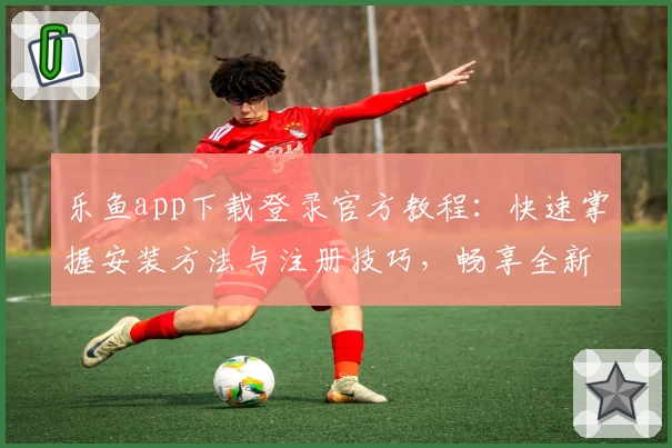 乐鱼app下载登录官方教程：快速掌握安装方法与注册技巧，畅享全新功能亮点